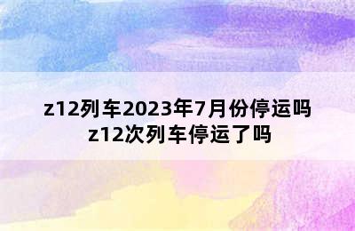 z12列车2023年7月份停运吗 z12次列车停运了吗